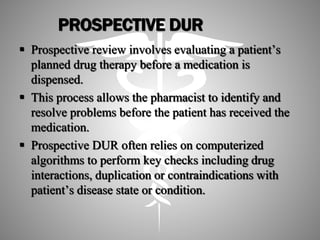 PROSPECTIVE DUR
 Prospective review involves evaluating a patient’s
planned drug therapy before a medication is
dispensed.
 This process allows the pharmacist to identify and
resolve problems before the patient has received the
medication.
 Prospective DUR often relies on computerized
algorithms to perform key checks including drug
interactions, duplication or contraindications with
patient’s disease state or condition.
 