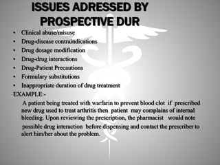 ISSUES ADRESSED BY
PROSPECTIVE DUR
• Clinical abuse/misuse
• Drug-disease contraindications
• Drug dosage modification
• Drug-drug interactions
• Drug-Patient Precautions
• Formulary substitutions
• Inappropriate duration of drug treatment
EXAMPLE:-
A patient being treated with warfarin to prevent blood clot if prescribed
new drug used to treat arthritis then patient may complains of internal
bleeding. Upon reviewing the prescription, the pharmacist would note
possible drug interaction before dispensing and contact the prescriber to
alert him/her about the problem.
 