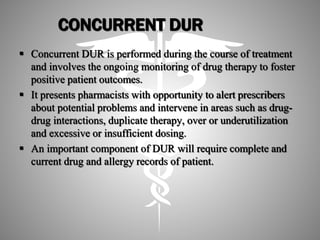CONCURRENT DUR
 Concurrent DUR is performed during the course of treatment
and involves the ongoing monitoring of drug therapy to foster
positive patient outcomes.
 It presents pharmacists with opportunity to alert prescribers
about potential problems and intervene in areas such as drug-
drug interactions, duplicate therapy, over or underutilization
and excessive or insufficient dosing.
 An important component of DUR will require complete and
current drug and allergy records of patient.
 