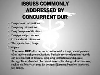 ISSUES COMMONLY
ADDRESSED BY
CONCURRENT DUR
• Drug-disease interactions
• Drug-drug interactions
• Drug dosage modifications
• Drug-patient precautions
• Over and underutilization
• Therapeutic Interchange
Example:-
Concurrent DUR often occurs in institutional settings, where patients
often receive multiple medications. Periodic review of patients records
can detect actual or potential drug-drug interactions or duplicate
therapy. It can also alert pharmacist to need for change of medications,
such as antibiotics, or need for dosage adjustment based on laboratory
test results.
 