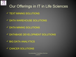 Our Offerings in IT in Life Sciences
 TEXT MINING SOLUTIONS
 DATA WAREHOUSE SOLUTIONS
 DATA MINING SOLUTIONS
 DATABASE DEVELOPMENT SOLUTIONS
 BIG DATA ANALYTICS
 CANCER SOLUTIONS
Accommodator Consultancy Services
Lucknow
 