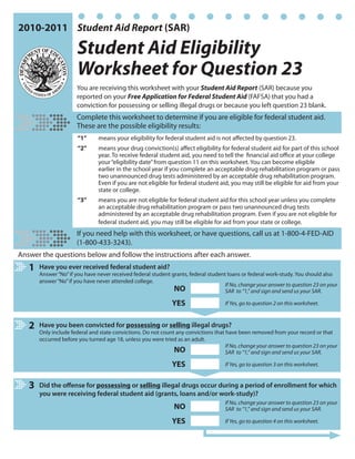 2010-2011 Student Aid Report (SAR)

                       Student Aid Eligibility
                       Worksheet for Question 23
                      You are receiving this worksheet with your Student Aid Report (SAR) because you
                      reported on your Free Application for Federal Student Aid (FAFSA) that you had a
                      conviction for possessing or selling illegal drugs or because you left question 23 blank.
                      Complete this worksheet to determine if you are eligible for federal student aid.
                      These are the possible eligibility results:
                       “1”     means your eligibility for federal student aid is not affected by question 23.
                       “2”     means your drug conviction(s) affect eligibility for federal student aid for part of this school
                               year. To receive federal student aid, you need to tell the financial aid office at your college
                               your “eligibility date” from question 11 on this worksheet. You can become eligible
                               earlier in the school year if you complete an acceptable drug rehabilitation program or pass
                               two unannounced drug tests administered by an acceptable drug rehabilitation program.
                               Even if you are not eligible for federal student aid, you may still be eligible for aid from your
                               state or college.
                       “3”     means you are not eligible for federal student aid for this school year unless you complete
                               an acceptable drug rehabilitation program or pass two unannounced drug tests
                               administered by an acceptable drug rehabilitation program. Even if you are not eligible for
                               federal student aid, you may still be eligible for aid from your state or college.
                      If you need help with this worksheet, or have questions, call us at 1-800-4-FED-AID
                      (1-800-433-3243).
Answer the questions below and follow the instructions after each answer.
   1   Have you ever received federal student aid?
       Answer “No” if you have never received federal student grants, federal student loans or federal work-study. You should also
       answer “No” if you have never attended college.
                                                                                     If No, change your answer to question 23 on your
                                                               NO                    SAR to “1,” and sign and send us your SAR.

                                                               YES                   If Yes, go to question 2 on this worksheet.



   2   Have you been convicted for possessing or selling illegal drugs?
       Only include federal and state convictions. Do not count any convictions that have been removed from your record or that
       occurred before you turned age 18, unless you were tried as an adult.
                                                                                     If No, change your answer to question 23 on your
                                                               NO                    SAR to “1,” and sign and send us your SAR.

                                                               YES                   If Yes, go to question 3 on this worksheet.


   3   Did the offense for possessing or selling illegal drugs occur during a period of enrollment for which
       you were receiving federal student aid (grants, loans and/or work-study)?
                                                                                     If No, change your answer to question 23 on your
                                                               NO                    SAR to “1,” and sign and send us your SAR.

                                                               YES                   If Yes, go to question 4 on this worksheet.
 