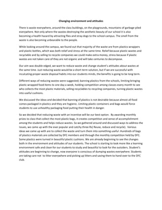 Changing	
  environment	
  and	
  attitudes	
  

There	
  is	
  waste	
  everywhere,	
  around	
  the	
  class	
  buildings,	
  on	
  the	
  playgrounds,	
  mountains	
  of	
  garbage	
  piled	
  
everywhere.	
  Not	
  only	
  where	
  the	
  wastes	
  destroying	
  the	
  aesthetic	
  beauty	
  of	
  our	
  school	
  it	
  is	
  also	
  
becoming	
  a	
  health	
  hazard	
  by	
  attracting	
  flies	
  and	
  stray	
  dogs	
  to	
  the	
  school	
  campus.	
  The	
  smell	
  from	
  the	
  
waste	
  is	
  also	
  becoming	
  unbearable	
  to	
  the	
  people.	
  

While	
  looking	
  around	
  the	
  campus,	
  we	
  found	
  out	
  that	
  majority	
  of	
  the	
  waste	
  are	
  from	
  plastics	
  wrappers	
  
and	
  plastic	
  bottles,	
  which	
  was	
  both	
  relief	
  and	
  stress	
  at	
  the	
  same	
  time.	
  Relief	
  because	
  plastic	
  wastes	
  and	
  
recyclable	
  and	
  by	
  selling	
  to	
  recycle	
  companies	
  we	
  could	
  make	
  extra	
  money,	
  stress	
  because	
  if	
  plastic	
  
wastes	
  are	
  not	
  taken	
  care	
  of	
  they	
  are	
  not	
  organic	
  and	
  will	
  take	
  centuries	
  to	
  decompose.	
  

Our	
  aim	
  was	
  double	
  edged,	
  we	
  want	
  to	
  reduce	
  waste	
  and	
  change	
  student’s	
  attitudes	
  about	
  wastes	
  at	
  
the	
  same	
  time.	
  Just	
  reducing	
  waste	
  would	
  be	
  a	
  short	
  term	
  solution,	
  but	
  if	
  we	
  are	
  successful	
  with	
  
inculcating	
  proper	
  waste	
  disposal	
  habits	
  into	
  our	
  students	
  minds,	
  the	
  benefits	
  is	
  going	
  to	
  be	
  long	
  term.	
  

Different	
  ways	
  of	
  reducing	
  wastes	
  were	
  suggested;	
  banning	
  plastics	
  from	
  the	
  schools,	
  limiting	
  bringing	
  
plastic	
  wrapped	
  food	
  items	
  to	
  one	
  day	
  a	
  week,	
  holding	
  competition	
  among	
  classes	
  every	
  month	
  to	
  see	
  
who	
  collects	
  the	
  most	
  plastic	
  materials,	
  selling	
  recyclables	
  to	
  recycling	
  companies,	
  turning	
  plastic	
  wastes	
  
into	
  useful	
  cushions.	
  

We	
  discussed	
  the	
  ideas	
  and	
  decided	
  that	
  banning	
  of	
  plastics	
  is	
  not	
  desirable	
  because	
  almost	
  all	
  food	
  
comes	
  packaged	
  in	
  plastics	
  and	
  they	
  are	
  hygienic.	
  Limiting	
  plastic	
  containers	
  and	
  bags	
  would	
  force	
  
students	
  to	
  use	
  unhealthy	
  packaging	
  food	
  putting	
  their	
  health	
  in	
  danger.	
  

So	
  we	
  decided	
  that	
  reducing	
  waste	
  with	
  an	
  incentive	
  will	
  be	
  our	
  best	
  option.	
  	
  By	
  awarding	
  monthly	
  
prizes	
  to	
  class	
  that	
  collect	
  the	
  most	
  plastic	
  bags,	
  it	
  creates	
  competition	
  and	
  sense	
  of	
  accomplishment	
  
among	
  the	
  students	
  and	
  helps	
  reduce	
  wastes.	
  So	
  we	
  gathered	
  around	
  and	
  discussed	
  ways	
  to	
  address	
  the	
  
issues,	
  we	
  came	
  up	
  with	
  the	
  ever	
  popular	
  and	
  catchy	
  three	
  Rs(	
  Reuse,	
  reduce	
  and	
  recycle).	
  	
  Various	
  
ideas	
  we	
  came	
  up	
  with	
  are	
  to	
  collect	
  the	
  waste	
  and	
  turn	
  them	
  into	
  something	
  useful	
  .Hundreds	
  of	
  bags	
  
of	
  plastics	
  materials	
  are	
  collected	
  by	
  DFC	
  members	
  and	
  through	
  the	
  monthly	
  competition	
  held	
  by	
  DFC.	
  
Some	
  plastics	
  were	
  turned	
  in	
  beautiful	
  plastic	
  cushions.	
  We	
  are	
  already	
  beginning	
  to	
  see	
  the	
  changes	
  
both	
  in	
  the	
  environment	
  and	
  attitudes	
  of	
  our	
  students.	
  The	
  school	
  is	
  starting	
  to	
  look	
  more	
  like	
  a	
  learning	
  
environment	
  safe	
  and	
  clean	
  for	
  our	
  students	
  to	
  study	
  and	
  beautiful	
  to	
  look	
  for	
  the	
  outsiders.	
  Student’s	
  
attitudes	
  are	
  beginning	
  to	
  change,	
  now	
  everyone	
  is	
  conscious	
  of	
  dumping	
  wastes	
  everywhere.	
  Students	
  
are	
  taking	
  care	
  not	
  	
  to	
  litter	
  everywhere	
  and	
  picking	
  up	
  litters	
  and	
  saving	
  them	
  to	
  hand	
  over	
  to	
  the	
  DFC	
  
club.	
  

	
  

	
  	
  	
  

	
  

	
  
 