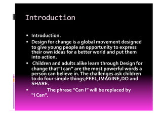 Introduction	
  

  Introduction.	
  
  Design	
  for	
  change	
  is	
  a	
  global	
  movement	
  designed	
  
   to	
  give	
  young	
  people	
  an	
  opportunity	
  to	
  express	
  
   their	
  own	
  ideas	
  for	
  a	
  better	
  world	
  and	
  put	
  them	
  
   into	
  action.	
  
  	
  Children	
  and	
  adults	
  alike	
  learn	
  through	
  Design	
  for	
  
   change	
  that”I	
  can”	
  are	
  the	
  most	
  powerful	
  words	
  a	
  
   person	
  can	
  believe	
  in.	
  The	
  challenges	
  ask	
  children	
  
   to	
  do	
  four	
  simple	
  things;FEEL,IMAGINE,DO	
  and	
  
   SHARE.	
  
  	
  	
  	
  	
  	
  	
  	
  	
  	
  	
  	
  	
  	
  	
  	
  The	
  phrase	
  “Can	
  I”	
  will	
  be	
  replaced	
  by	
  	
  	
  	
  	
  	
  	
  	
  	
  	
  
   “I	
  Can”.	
  
 