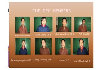 THE	
  DFC	
  MEMBERS	
  



                                   Tenzin	
  Dema-­‐VII	
  B	
     Kuenzang	
  Dorji-­‐VII	
  C	
        Ash	
  BdrVI	
  B	
  
      Raju	
  SharmaVI	
  B	
  




Tshering	
  Yangden-­‐VIIB	
   Kinley	
  Tshering	
  -­‐VIB	
          Jasman	
  VI	
  B	
       Yeshi	
  ChodenVII	
  B	
  
 