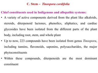 C. Stem – Tinospora cordifolia
Chief constituents used in Indigenous and allopathic systems:
• A variety of active components derived from the plant like alkaloids,
steroids, diterpenoid lactones, phenolics, aliphatics, and cardiac
glycosides have been isolated from the different parts of the plant
body, including root, stem, and whole plant
• Up to now, 223 compounds have been isolated from genus Tinospora,
including tannins, flavonoids, saponins, polysaccharides, the major
phytoconstituents
• Within these compounds, diterpenoids are the most dominant
constituent
 