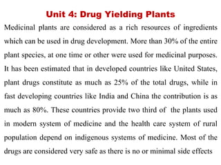 Unit 4: Drug Yielding Plants
Medicinal plants are considered as a rich resources of ingredients
which can be used in drug development. More than 30% of the entire
plant species, at one time or other were used for medicinal purposes.
It has been estimated that in developed countries like United States,
plant drugs constitute as much as 25% of the total drugs, while in
fast developing countries like India and China the contribution is as
much as 80%. These countries provide two third of the plants used
in modern system of medicine and the health care system of rural
population depend on indigenous systems of medicine. Most of the
drugs are considered very safe as there is no or minimal side effects
 