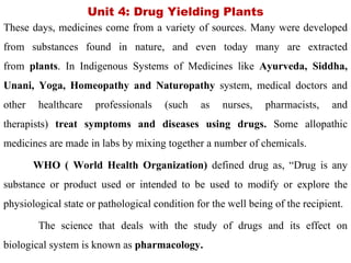 Unit 4: Drug Yielding Plants
These days, medicines come from a variety of sources. Many were developed
from substances found in nature, and even today many are extracted
from plants. In Indigenous Systems of Medicines like Ayurveda, Siddha,
Unani, Yoga, Homeopathy and Naturopathy system, medical doctors and
other healthcare professionals (such as nurses, pharmacists, and
therapists) treat symptoms and diseases using drugs. Some allopathic
medicines are made in labs by mixing together a number of chemicals.
WHO ( World Health Organization) defined drug as, “Drug is any
substance or product used or intended to be used to modify or explore the
physiological state or pathological condition for the well being of the recipient.
The science that deals with the study of drugs and its effect on
biological system is known as pharmacology.
 