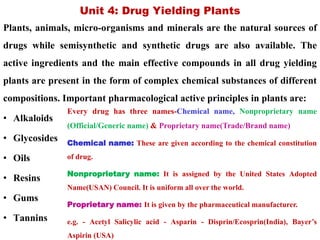 Unit 4: Drug Yielding Plants
Plants, animals, micro-organisms and minerals are the natural sources of
drugs while semisynthetic and synthetic drugs are also available. The
active ingredients and the main effective compounds in all drug yielding
plants are present in the form of complex chemical substances of different
compositions. Important pharmacological active principles in plants are:
• Alkaloids
• Glycosides
• Oils
• Resins
• Gums
• Tannins
Every drug has three names-Chemical name, Nonproprietary name
(Official/Generic name) & Proprietary name(Trade/Brand name)
Chemical name: These are given according to the chemical constitution
of drug.
Nonproprietary name: It is assigned by the United States Adopted
Name(USAN) Council. It is uniform all over the world.
Proprietary name: It is given by the pharmaceutical manufacturer.
e.g. - Acetyl Salicylic acid - Asparin - Disprin/Ecosprin(India), Bayer’s
Aspirin (USA)
 