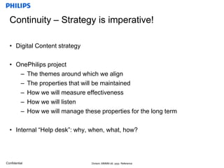 Continuity – Strategy is imperative!Digital Content strategyOnePhilips project The themes around which we align The properties that will be maintainedHow we will measure effectivenessHow we will listen How we will manage these properties for the long termInternal “Help desk”: why, when, what, how?