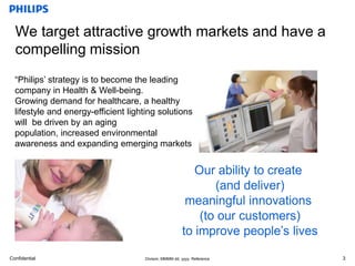 3We target attractive growth markets and have a compelling mission“Philips’ strategy is to become the leading company in Health & Well-being.Growing demand for healthcare, a healthy lifestyle and energy-efficient lighting solutions will  be driven by an aging population, increased environmental awareness and expanding emerging marketsOur ability to create (and deliver)meaningful innovations (to our customers)to improve people’s lives