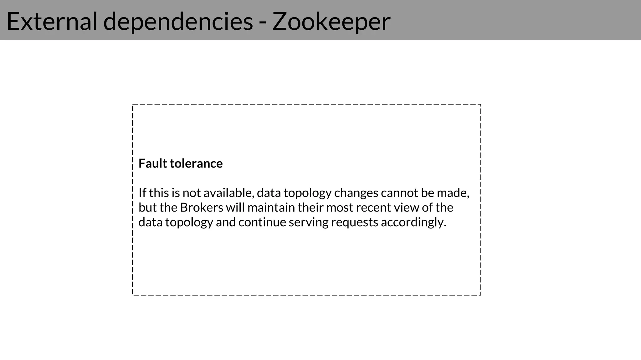 External dependencies - Zookeeper
Fault tolerance
If this is not available, data topology changes cannot be made,
but the Brokers will maintain their most recent view of the
data topology and continue serving requests accordingly.
 