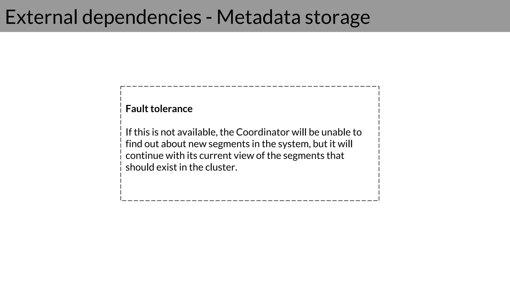 External dependencies - Metadata storage
Fault tolerance
If this is not available, the Coordinator will be unable to
find out about new segments in the system, but it will
continue with its current view of the segments that
should exist in the cluster.
 