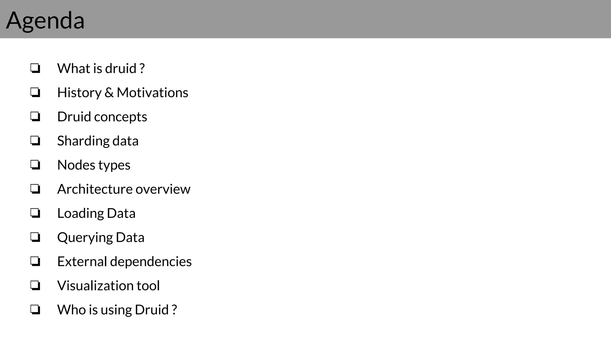 Agenda
❏ What is druid ?
❏ History & Motivations
❏ Druid concepts
❏ Sharding data
❏ Nodes types
❏ Architecture overview
❏ Loading Data
❏ Querying Data
❏ External dependencies
❏ Visualization tool
❏ Who is using Druid ?
 