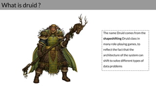 What is druid ?
The name Druid comes from the
shapeshifting Druid class in
many role-playing games, to
reflect the fact that the
architecture of the system can
shift to solve different types of
data problems
 