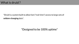 What is druid ?
"Druid is a system built to allow fast ("real-time") access to large sets of
seldom-changing data".
"Designed to be 100% uptime"
 