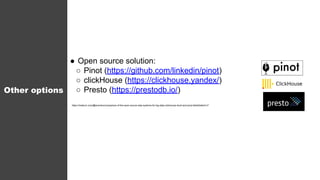 Other options
● Open source solution:
○ Pinot (https://github.com/linkedin/pinot)
○ clickHouse (https://clickhouse.yandex/)
○ Presto (https://prestodb.io/)
https://medium.com/@leventov/comparison-of-the-open-source-olap-systems-for-big-data-clickhouse-druid-and-pinot-8e042a5ed1c7
 