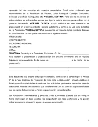 desarrollo del plan operativo y/o proyectos presentados. Podrá estar conformado por 
representantes de la Asociación de Vecinos, Junta Parroquial, Consejos Comunales, 
Consejos Deportivos Parroquiales, etc. VIGÉSIMA SÉPTIMA: Para todo lo no previsto en 
estos estatutos se aplicarán las normas que rigen la materia siempre que no coliden con el 
presente instrumento. VIGÉSIMA OCTAVA: Copia auténtica de este documento se 
protocolizará en el correspondiente Registro Subalterno, y servirá a su vez como Estatutos 
de la Asociación. VIGÉSIMA NOVENA: Acordamos por mayoría de los miembros designar 
la Junta Directiva. La cual queda conformada de la siguiente manera: 
PRESIDENTE: 
VICEPRESIDENTE: 
SECRETARIO GENERAL: 
TESORERO: 
VOCAL: 
TRIGÉSIMA: Se designa al Presidente, Ciudadano C.I. Nro. _________________________ 
Para realizar la presentación y protocolización del presente documento ante el Registro 
Subalterno correspondiente. En la ciudad de _____________________a la fecha de su 
presentación: 
___________________________,___________________________,___________________ 
___________________________,___________________________. 
Este documento está excento del pago de aranceles, con base en lo señalado por el Artículo 
9° de la “Ley Orgánica de Protección del niño, niña y Adolescente”, el cual establece el 
Principio de Gratuidad de las Actuaciones. Las solicitudes, pedimentos, demandas y demás 
actuaciones relativas a los asuntos a que se refiere esta Ley, así como las copias certificadas 
que se expida de las mismas se harán en papel común y sin estampillas. 
Los funcionarios administrativos y judiciales, y las autoridades públicas que en cualquier 
forma intervengan en tales asuntos, los despacharán con toda preferencia y no podrán 
cobrar emolumento ni derecho alguno, ni aceptar remuneración. 
5 
