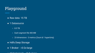 Playground
● Raw data 15 TB
● 1 Datasource
○ 8.5 TB
○ Each segment file 400 MB
○ 23 dimensions - 3 metrics (2sum & 1 hyperUniq)
● Hdfs Deep Storage
● 1 Broker - r3-2x-large