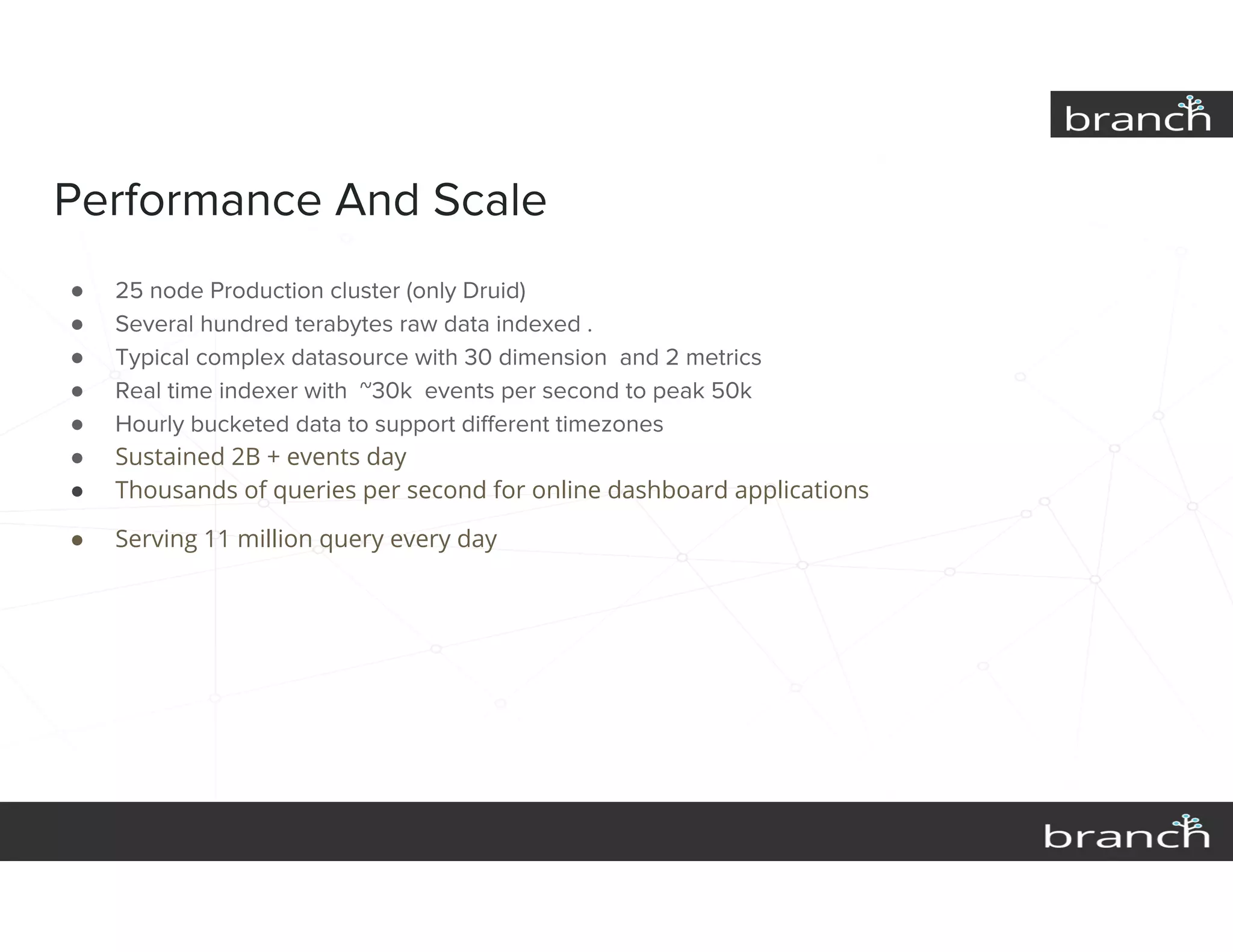 Performance And Scale
● 25 node Production cluster (only Druid)
● Several hundred terabytes raw data indexed .
● Typical complex datasource with 30 dimension and 2 metrics
● Real time indexer with ~30k events per second to peak 50k
● Hourly bucketed data to support different timezones
● Sustained 2B + events day
● Thousands of queries per second for online dashboard applications
● Serving 11 million query every day
 