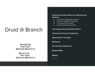Druid @ Branch
Enhancing the Data Platform for better Business
Decisions
● Sub Second aggregate queries
● Real time analytics dashboard
● Live queries for uniques
● Instant exploratory analytics
Technology powering the Data Platform
Performance & Scale Considerations
Opportunity for new Apps
Monitoring
Provisioning & deployment
Future Plan
Demo
Biswajit Das
Data Team
@biswajit @branch.io
Muwon Lum
Infra Team
@muwon @branch.io
 
