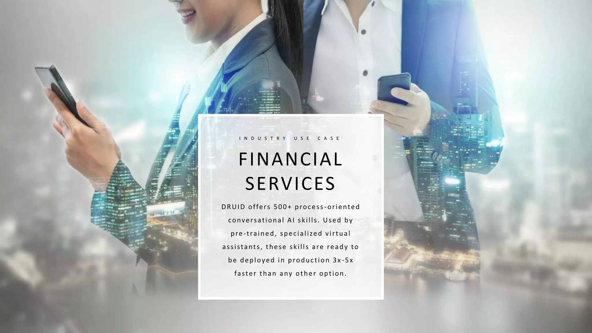 FINANCIAL
SERVICES
I N D U S T R Y U S E C A S E
DRUID offers 500+ process-oriented
conversational AI skills. Used by
pre-trained, specialized virtual
assistants, these skills are ready to
be deployed in production 3x -5x
faster than any other option.
 