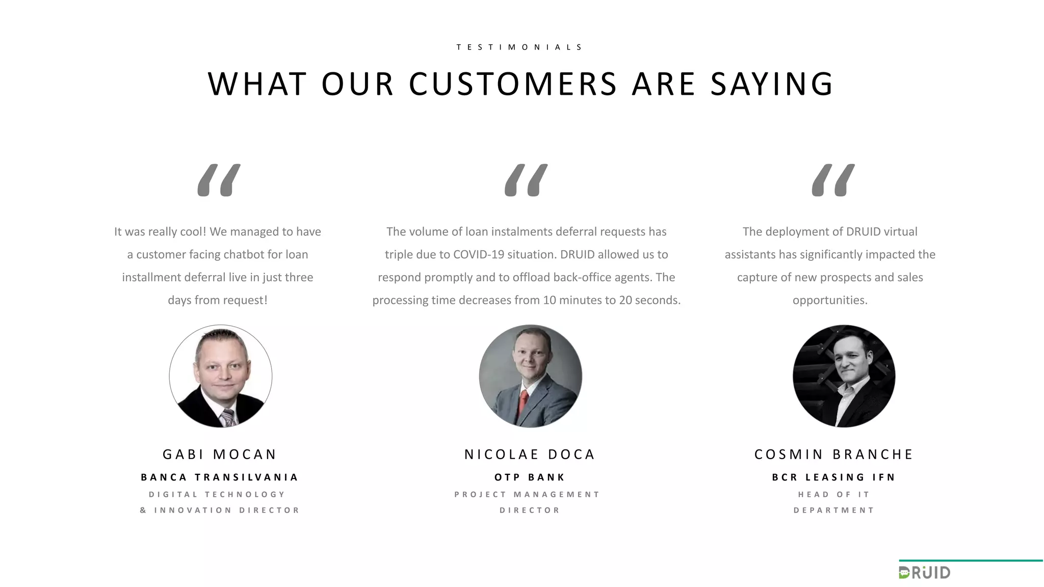 It was really cool! We managed to have
a customer facing chatbot for loan
installment deferral live in just three
days from request!
N I C O L A E D O C A
O T P B A N K
P R O J E C T M A N A G E M E N T
D I R E C T O R
The volume of loan instalments deferral requests has
triple due to COVID-19 situation. DRUID allowed us to
respond promptly and to offload back-office agents. The
processing time decreases from 10 minutes to 20 seconds.
The deployment of DRUID virtual
assistants has significantly impacted the
capture of new prospects and sales
opportunities.
WHAT OUR CUSTOMERS ARE SAYING
T E S T I M O N I A L S
C O S M I N B R A N C H E
B C R L E A S I N G I F N
H E A D O F I T
D E P A R T M E N T
G A B I M O C A N
B A N C A T R A N S I L V A N I A
D I G I T A L T E C H N O L O G Y
& I N N O V A T I O N D I R E C T O R
 