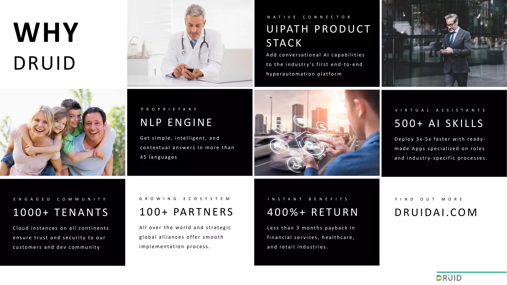 NLP ENGINE
P R O P R I E T A R Y
Get simp le, intelligent, an d
contextu al an swers in more th an
4 5 lan g u ages
UIPATH PRODUCT
STACK
N A T I V E C O N N E C T O R
A d d conversation al A I cap ab ilities
to th e in d u str y ’s first en d -to-en d
hy p erau tomation p latform
1000+ TENANTS
E N G A G E D C O M M U N I T Y
Clou d in stan c es on all contin ents
en su re tru st an d sec u rity to ou r
customers and dev community
400%+ RETURN
I N S T A N T B E N E F I T S
Less th an 3 month s p ay b ac k in
fin an c ial ser vic es, h ealth care,
an d retail in d u stries.
500+ AI SKILLS
V I R T U A L A S S I S T A N T S
Dep loy 3 x -5 x faster with read y -
made Apps specialized on roles
an d in d u str y -sp ec ific p roc esses.
100+ PARTNERS
G R O W I N G E C O S Y S T E M
A ll over th e world an d strateg ic
global alliances offer smooth
imp lementation p roc ess.
DRUIDAI.COM
F I N D O U T M O R E
WHY
DRUID
 