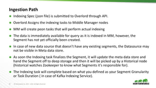 12 © Hortonworks Inc. 2011 – 2016. All Rights Reserved
Ingestion Path
 Indexing Spec (json file) is submitted to Overlord through API.
 Overlord Assigns the indexing tasks to Middle Manager nodes
 MM will create peon tasks that will perform actual indexing
 The data is immediately available for query as it is indexed in MM, however, the
Segment has not yet officially been created.
 In case of new data source that doesn’t have any existing segments, the Datasource may
not be visible in Meta data store.
 As soon the Indexing task finalizes the Segment, it will update the meta data store and
hand the Segment off to deep storage and then it will be picked up by a Historical node
(historical watches Zookeeper to know what Segments it's responsible for).
 The Indexing task will complete based on what you defined as your Segment Granularity
or Task Duration ( in case of Kafka Indexing Service).
 