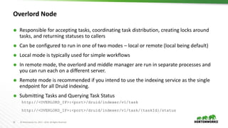16 © Hortonworks Inc. 2011 – 2016. All Rights Reserved
Overlord Node
 Responsible for accepting tasks, coordinating task distribution, creating locks around
tasks, and returning statuses to callers
 Can be configured to run in one of two modes – local or remote (local being default)
 Local mode is typically used for simple workflows
 In remote mode, the overlord and middle manager are run in separate processes and
you can run each on a different server.
 Remote mode is recommended if you intend to use the indexing service as the single
endpoint for all Druid indexing.
 Submitting Tasks and Querying Task Status
http://<OVERLORD_IP>:<port>/druid/indexer/v1/task
http://<OVERLORD_IP>:<port>/druid/indexer/v1/task/{taskId}/status
 