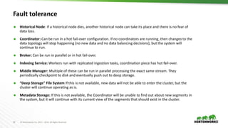 18 © Hortonworks Inc. 2011 – 2016. All Rights Reserved
Fault tolerance
 Historical Node: If a historical node dies, another historical node can take its place and there is no fear of
data loss.
 Coordinator: Can be run in a hot fail-over configuration. If no coordinators are running, then changes to the
data topology will stop happening (no new data and no data balancing decisions), but the system will
continue to run.
 Broker: Can be run in parallel or in hot fail-over.
 Indexing Service: Workers run with replicated ingestion tasks, coordination piece has hot fail-over.
 Middle Manager: Multiple of these can be run in parallel processing the exact same stream. They
periodically checkpoint to disk and eventually push out to deep storage.
 “Deep Storage" File System If this is not available, new data will not be able to enter the cluster, but the
cluster will continue operating as is.
 Metadata Storage: If this is not available, the Coordinator will be unable to find out about new segments in
the system, but it will continue with its current view of the segments that should exist in the cluster.
 