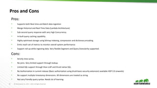 21 © Hortonworks Inc. 2011 – 2016. All Rights Reserved
Pros and Cons
Pros:
• Supports both Real-time and Batch data ingestion
• Merge Historical and Real-Time Data (Lambda Architecture)
• Sub-second query response with very high Concurrency
• In-built query caching capability
• Highly optimized storage using bitmap indexing, compression and dictionary encoding.
• Emits reach set of metrics to monitor overall system performance.
• Support roll-up while ingesting data. Very flexible Segment and Query Granularity supported.
Cons:
• Strictly time-series.
• No joins. Very limited support through lookup.
• Limited SQL support through Hive LLAP and Druid native SQL.
• No Authorization in current release (Basic authorization using druid-basic-security extension) available HDP 3.0 onwards)
• No support multiple timestamp dimensions. All dimensions are treated as string.
• Not very friendly query syntax. Needs lot of learning.
 