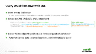29 © Hortonworks Inc. 2011 – 2016. All Rights Reserved
Query Druid from Hive with SQL
 Point hive to the broker:
– SET hive.druid.broker.address.default=druid.broker.hostname:8082;
 Simple CREATE EXTERNAL TABLE statement
CREATE EXTERNAL TABLE druid_wikiticker
STORED BY 'org.apache.hadoop.hive.druid.DruidStorageHandler'
TBLPROPERTIES ("druid.datasource" = "wikiticker");
 Broker node endpoint specified as a Hive configuration parameter
 Automatic Druid data schema discovery: segment metadata query
Hive table name
Hive storage handler classname
Druid data source name
 