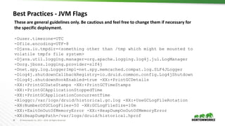38 © Hortonworks Inc. 2011 – 2016. All Rights Reserved
Best Practices - JVM Flags
These are general guidelines only. Be cautious and feel free to change them if necessary for
the specific deployment.
-Duser.timezone=UTC
-Dfile.encoding=UTF-8
-Djava.io.tmpdir=<something other than /tmp which might be mounted to
volatile tmpfs file system>
-Djava.util.logging.manager=org.apache.logging.log4j.jul.LogManager
-Dorg.jboss.logging.provider=slf4j
-Dnet.spy.log.LoggerImpl=net.spy.memcached.compat.log.SLF4JLogger
-Dlog4j.shutdownCallbackRegistry=io.druid.common.config.Log4jShutdown
-Dlog4j.shutdownHookEnabled=true -XX:+PrintGCDetails
-XX:+PrintGCDateStamps -XX:+PrintGCTimeStamps
-XX:+PrintGCApplicationStoppedTime
-XX:+PrintGCApplicationConcurrentTime
-Xloggc:/var/logs/druid/historical.gc.log -XX:+UseGCLogFileRotation
-XX:NumberOfGCLogFiles=50 -XX:GCLogFileSize=10m
-XX:+ExitOnOutOfMemoryError -XX:+HeapDumpOnOutOfMemoryError
-XX:HeapDumpPath=/var/logs/druid/historical.hprof
 