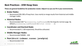 39 © Hortonworks Inc. 2011 – 2016. All Rights Reserved
Best Practices - JVM Heap Sizes
These are general Guidelines for production cluster. Adjust it as you see fit in your environments.
 Broker Nodes:
– Recommend 20G-30G of heap here. Uses mainly to merge results from historical and middle-
manager nodes.
 Historical Nodes:
– Recommended 1GB * (processing.numThreads) for the heap for normal usage. By
default processing.numThreads is ( total cores – 1).
 Coordinator and Overlord Node:
– Recommended 4, 1 GB respectively. Should be collocated.
 Middle Manager Nodes:
– Recommended 500MB - 1GB.
 Peon (druid.indexer.runner.javaOpts):
– Recommended 3 GB
 