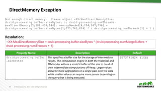 40 © Hortonworks Inc. 2011 – 2016. All Rights Reserved
DirectMemory Exception
Not enough direct memory. Please adjust -XX:MaxDirectMemorySize,
druid.processing.buffer.sizeBytes, or druid.processing.numThreads:
maxDirectMemory[3,506,438,144], memoryNeeded[4,294,967,296] =
druid.processing.buffer.sizeBytes[1,073,741,824] * ( druid.processing.numThreads[3] + 1 )
Resolution:
-XX:MaxDirectMemorySize = druid.processing.buffer.sizeBytes * (druid.processing.numMergeBuffers +
druid.processing.numThreads + 1)
Property Name Description Default
druid.processing.buffer
.sizeBytes
This specifies a buffer size for the storage of intermediate
results. The computation engine in both the Historical and
MM nodes will use a scratch buffer of this size to do all of
their intermediate computations off-heap. Larger values
allow for more aggregations in a single pass over the data
while smaller values can require more passes depending on
the query that is being executed.
1073741824 (1GB)
 