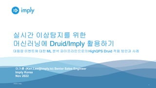©2022, Imply
©2022, imply
실시간 이상탐지를 위한
머신러닝에 Druid/Imply 활용하기
대용량 이벤트에 대한 ML 분석 파이프라인으로의 HighQPS Druid 적용 방안과 사례
1
이기훈 (Ken.Lee@imply.io) Senior Sales Engineer
Imply Korea
Nov 2022
 