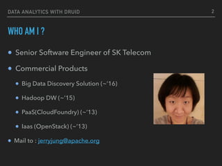 DATA ANALYTICS WITH DRUID
WHO AM I ?
Senior Software Engineer of SK Telecom
Commercial Products
Big Data Discovery Solution (~’16)
Hadoop DW (~’15)
PaaS(CloudFoundry) (~’13)
Iaas (OpenStack) (~’13)
Mail to : jerryjung@apache.org
2
 