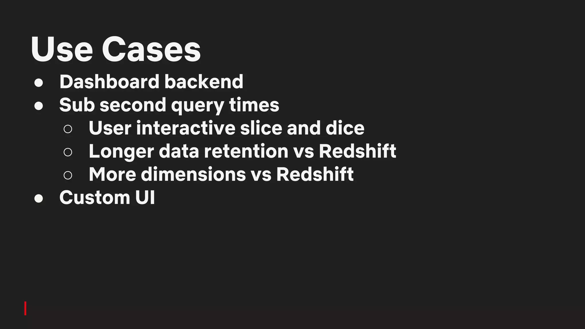 Use Cases
● Dashboard backend
● Sub second query times
○ User interactive slice and dice
○ Longer data retention vs Redshift
○ More dimensions vs Redshift
● Custom UI
 