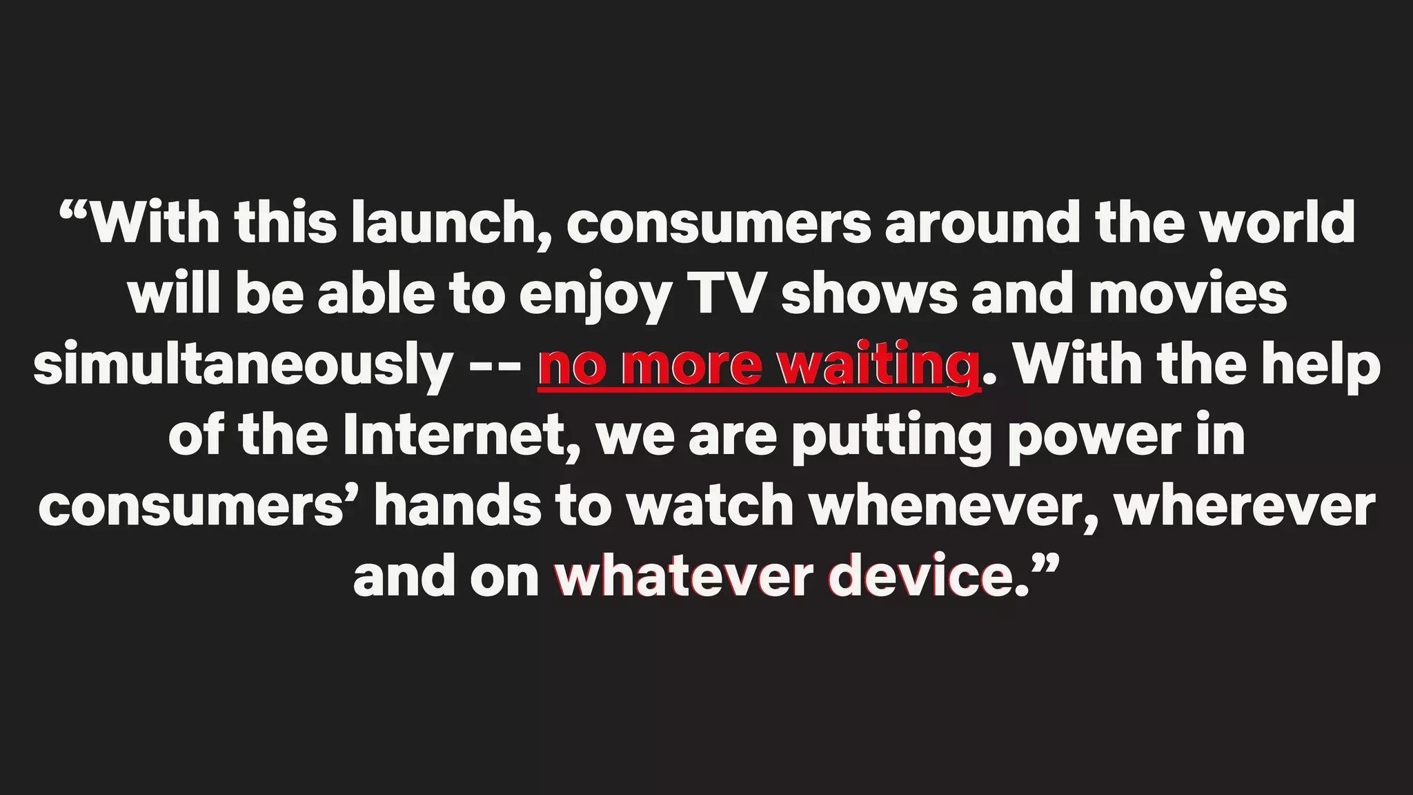 “With this launch, consumers around the world
will be able to enjoy TV shows and movies
simultaneously -- no more waiting. With the help
of the Internet, we are putting power in
consumers’ hands to watch whenever, wherever
and on whatever device.”
“With this launch, consumers around the world
will be able to enjoy TV shows and movies
simultaneously -- no more waiting. With the help
of the Internet, we are putting power in
consumers’ hands to watch whenever, wherever
and on whatever device.”
“With this launch, consumers around the world
will be able to enjoy TV shows and movies
simultaneously -- no more waiting. With the help
of the Internet, we are putting power in
consumers’ hands to watch whenever, wherever
and on whatever device.”
“With this launch, consumers around the world
will be able to enjoy TV shows and movies
simultaneously -- no more waiting. With the help
of the Internet, we are putting power in
consumers’ hands to watch whenever, wherever
and on whatever device.”
“With this launch, consumers around the world
will be able to enjoy TV shows and movies
simultaneously -- no more waiting. With the help
of the Internet, we are putting power in
consumers’ hands to watch whenever, wherever
and on whatever device.”
 