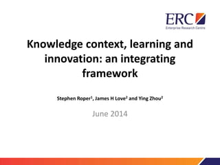 Knowledge context, learning and
innovation: an integrating
framework
Stephen Roper1, James H Love2 and Ying Zhou2
June 2014
 