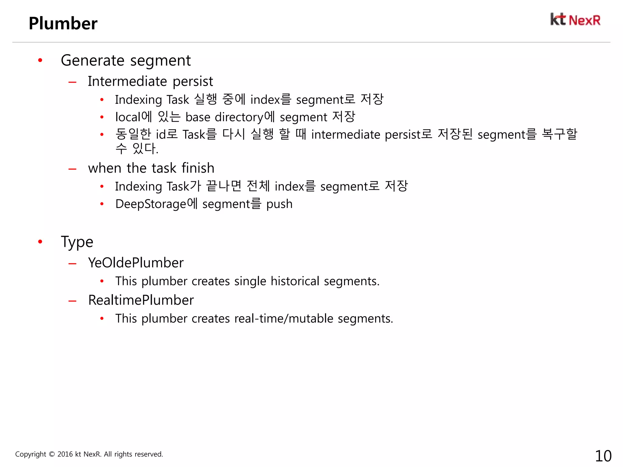 Copyright © 2016 kt NexR. All rights reserved.
10
Plumber
• Generate segment
– Intermediate persist
• Indexing Task 실행 중에 index를 segment로 저장
• local에 있는 base directory에 segment 저장
• 동일한 id로 Task를 다시 실행 할 때 intermediate persist로 저장된 segment를 복구할
수 있다.
– when the task finish
• Indexing Task가 끝나면 전체 index를 segment로 저장
• DeepStorage에 segment를 push
• Type
– YeOldePlumber
• This plumber creates single historical segments.
– RealtimePlumber
• This plumber creates real-time/mutable segments.
 