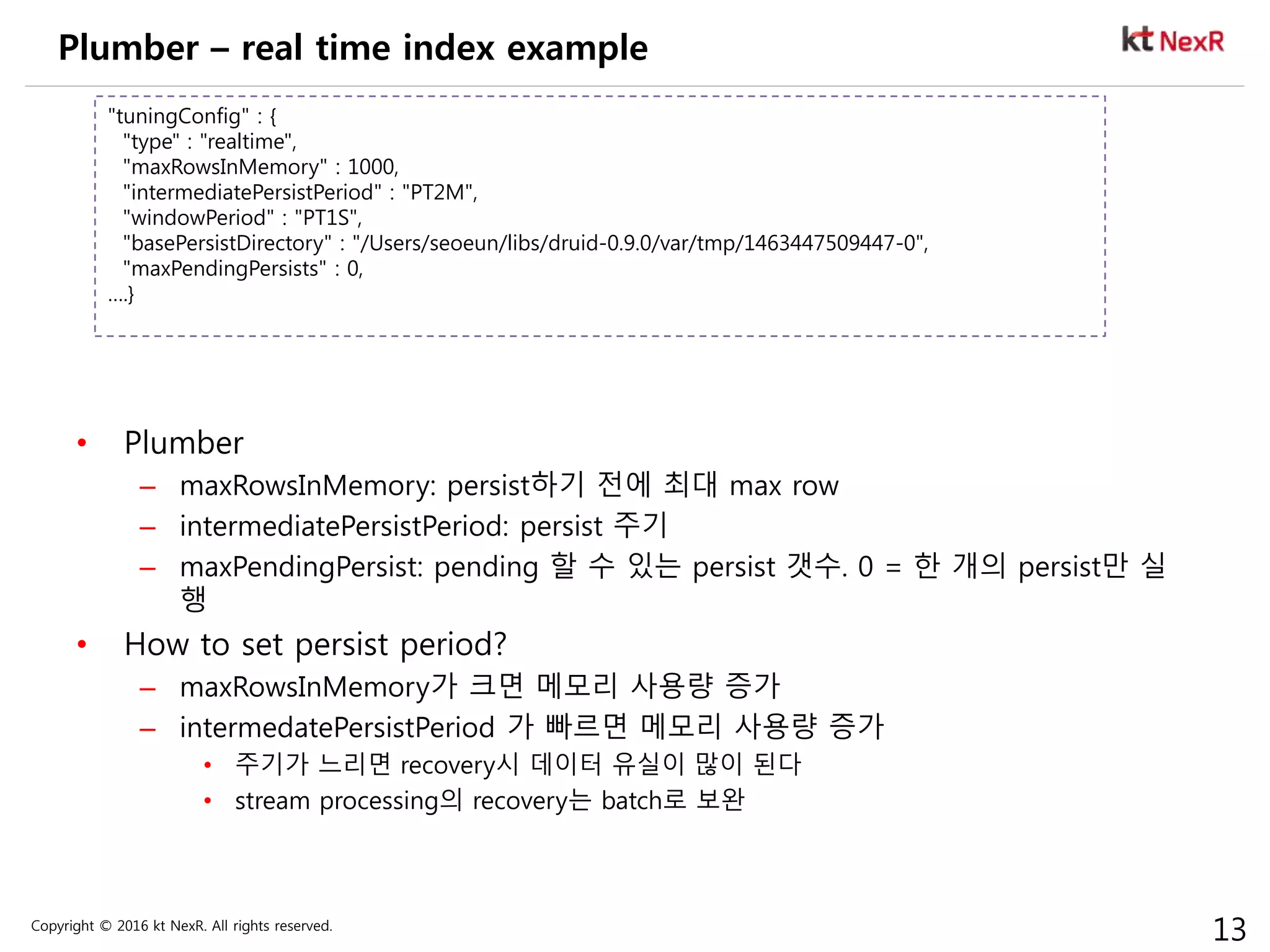 Copyright © 2016 kt NexR. All rights reserved.
13
Plumber – real time index example
• Plumber
– maxRowsInMemory: persist하기 전에 최대 max row
– intermediatePersistPeriod: persist 주기
– maxPendingPersist: pending 할 수 있는 persist 갯수. 0 = 한 개의 persist만 실
행
• How to set persist period?
– maxRowsInMemory가 크면 메모리 사용량 증가
– intermedatePersistPeriod 가 빠르면 메모리 사용량 증가
• 주기가 느리면 recovery시 데이터 유실이 많이 된다
• stream processing의 recovery는 batch로 보완
"tuningConfig" : {
"type" : "realtime",
"maxRowsInMemory" : 1000,
"intermediatePersistPeriod" : "PT2M",
"windowPeriod" : "PT1S",
"basePersistDirectory" : "/Users/seoeun/libs/druid-0.9.0/var/tmp/1463447509447-0",
"maxPendingPersists" : 0,
….}
 