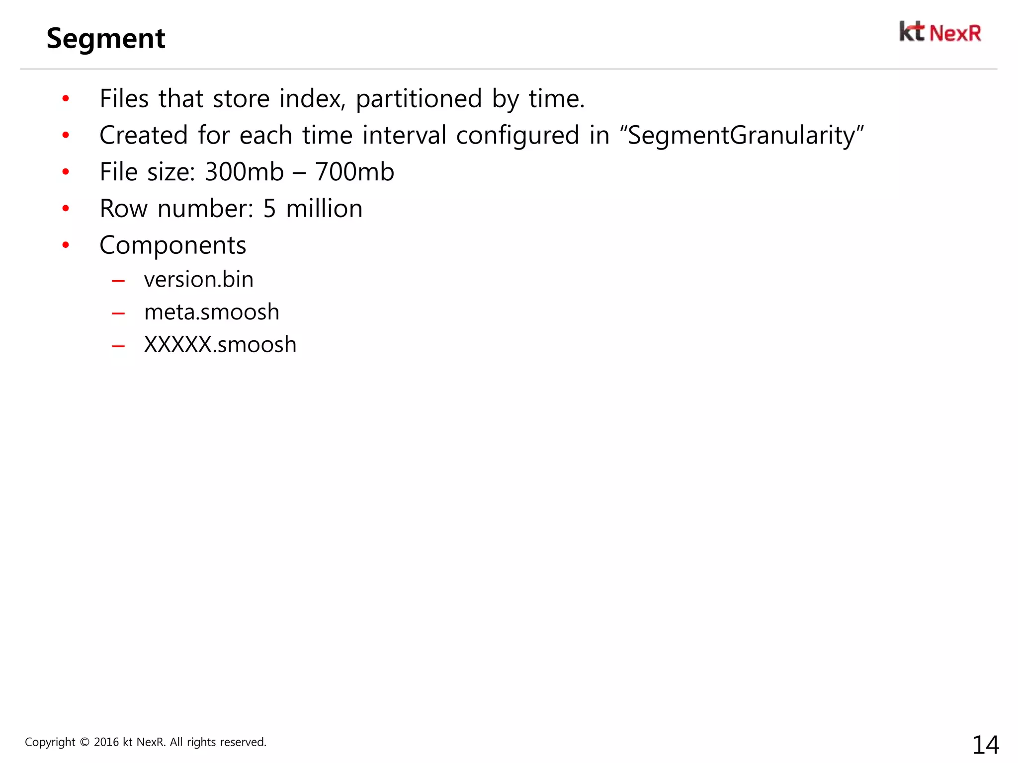 Copyright © 2016 kt NexR. All rights reserved.
14
Segment
• Files that store index, partitioned by time.
• Created for each time interval configured in “SegmentGranularity”
• File size: 300mb – 700mb
• Row number: 5 million
• Components
– version.bin
– meta.smoosh
– XXXXX.smoosh
 
