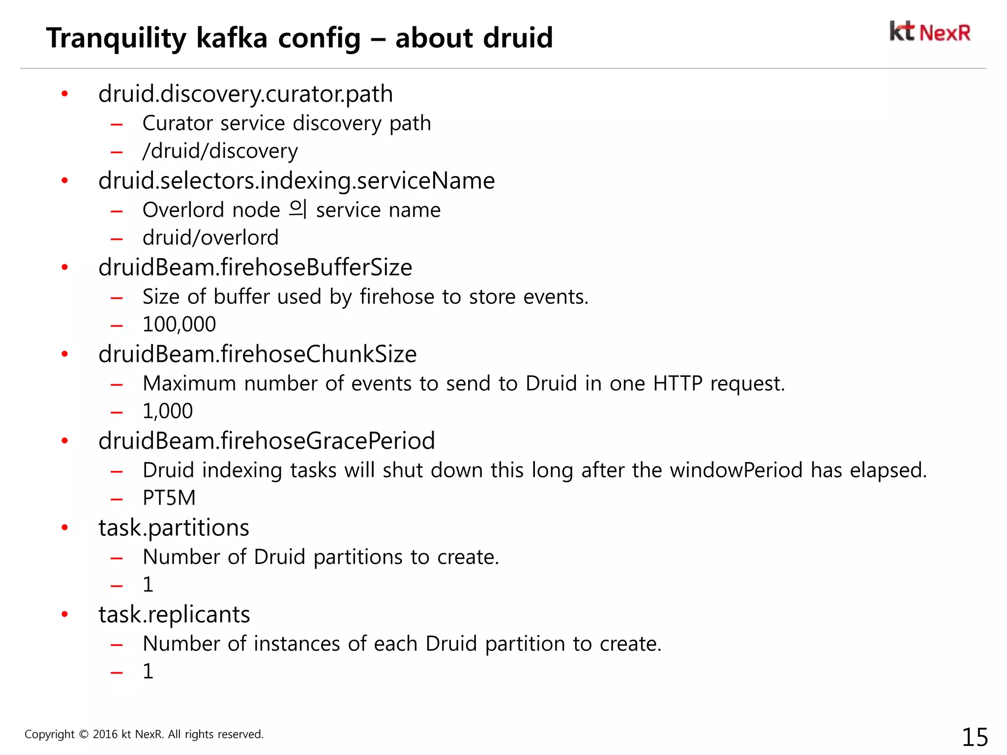 Copyright © 2016 kt NexR. All rights reserved.
15
Tranquility kafka config – about druid
• druid.discovery.curator.path
– Curator service discovery path
– /druid/discovery
• druid.selectors.indexing.serviceName
– Overlord node 의 service name
– druid/overlord
• druidBeam.firehoseBufferSize
– Size of buffer used by firehose to store events.
– 100,000
• druidBeam.firehoseChunkSize
– Maximum number of events to send to Druid in one HTTP request.
– 1,000
• druidBeam.firehoseGracePeriod
– Druid indexing tasks will shut down this long after the windowPeriod has elapsed.
– PT5M
• task.partitions
– Number of Druid partitions to create.
– 1
• task.replicants
– Number of instances of each Druid partition to create.
– 1
 