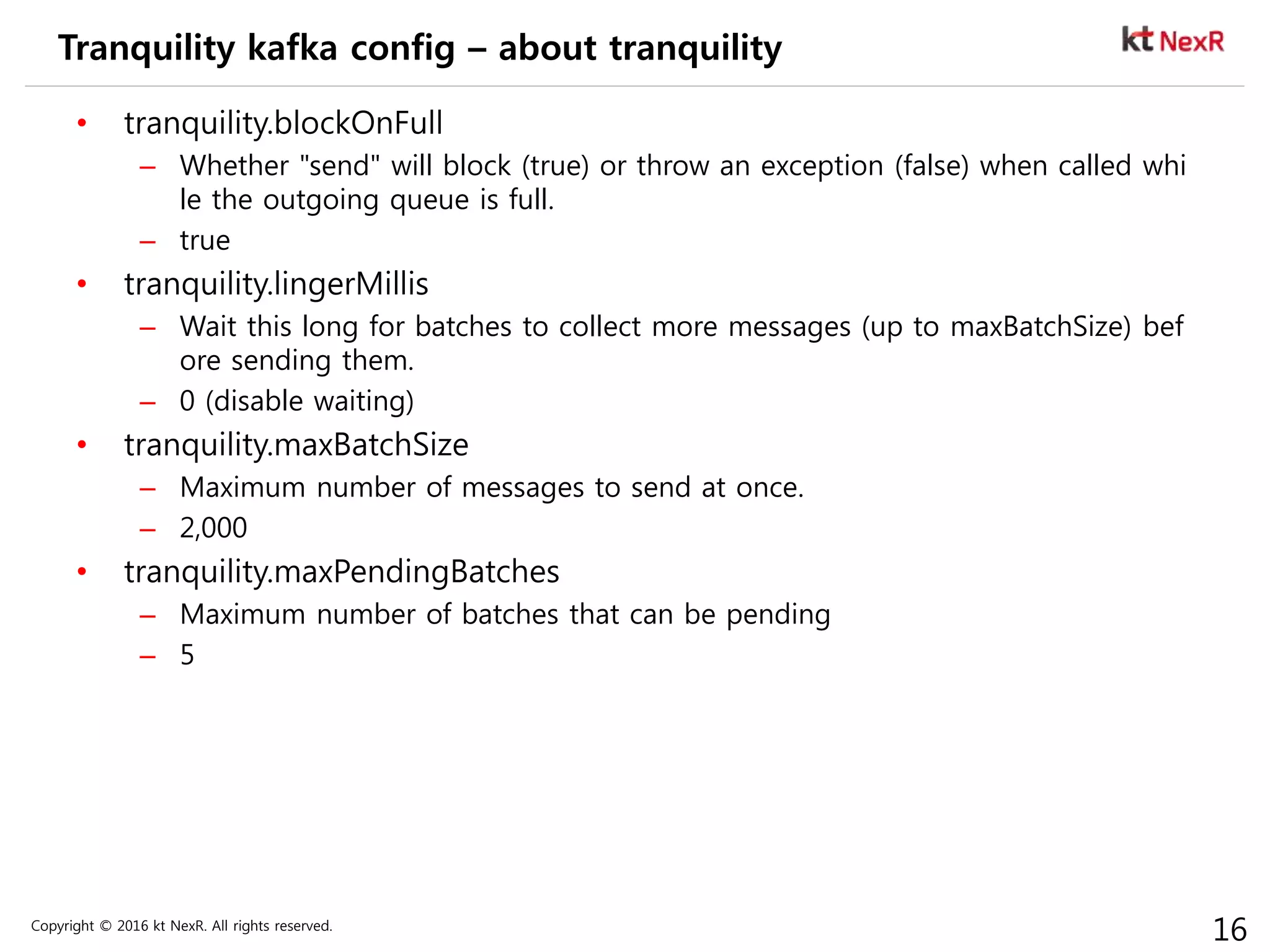 Copyright © 2016 kt NexR. All rights reserved.
16
Tranquility kafka config – about tranquility
• tranquility.blockOnFull
– Whether "send" will block (true) or throw an exception (false) when called whi
le the outgoing queue is full.
– true
• tranquility.lingerMillis
– Wait this long for batches to collect more messages (up to maxBatchSize) bef
ore sending them.
– 0 (disable waiting)
• tranquility.maxBatchSize
– Maximum number of messages to send at once.
– 2,000
• tranquility.maxPendingBatches
– Maximum number of batches that can be pending
– 5
 