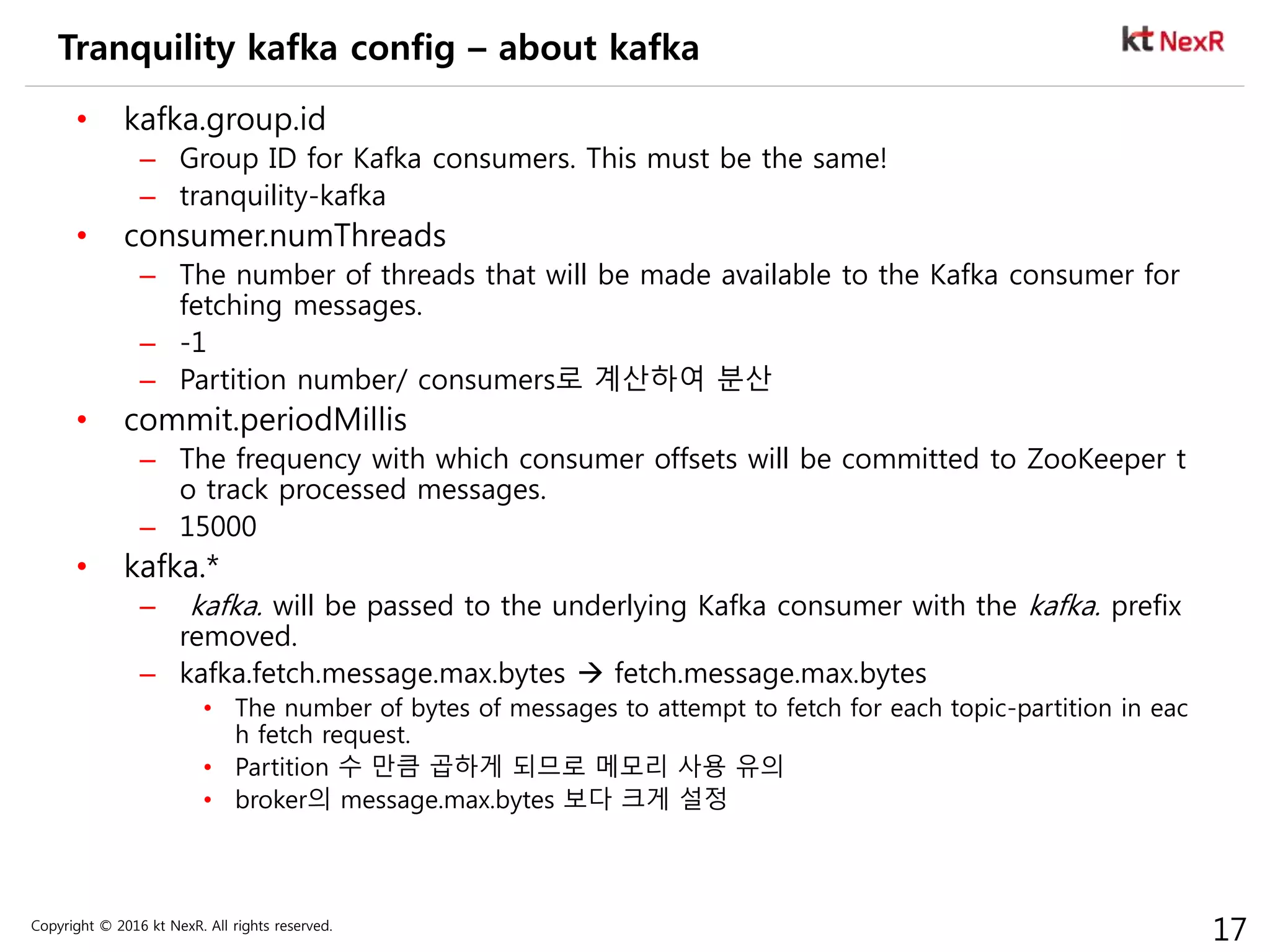 Copyright © 2016 kt NexR. All rights reserved.
17
Tranquility kafka config – about kafka
• kafka.group.id
– Group ID for Kafka consumers. This must be the same!
– tranquility-kafka
• consumer.numThreads
– The number of threads that will be made available to the Kafka consumer for
fetching messages.
– -1
– Partition number/ consumers로 계산하여 분산
• commit.periodMillis
– The frequency with which consumer offsets will be committed to ZooKeeper t
o track processed messages.
– 15000
• kafka.*
– kafka. will be passed to the underlying Kafka consumer with the kafka. prefix
removed.
– kafka.fetch.message.max.bytes  fetch.message.max.bytes
• The number of bytes of messages to attempt to fetch for each topic-partition in eac
h fetch request.
• Partition 수 만큼 곱하게 되므로 메모리 사용 유의
• broker의 message.max.bytes 보다 크게 설정
 