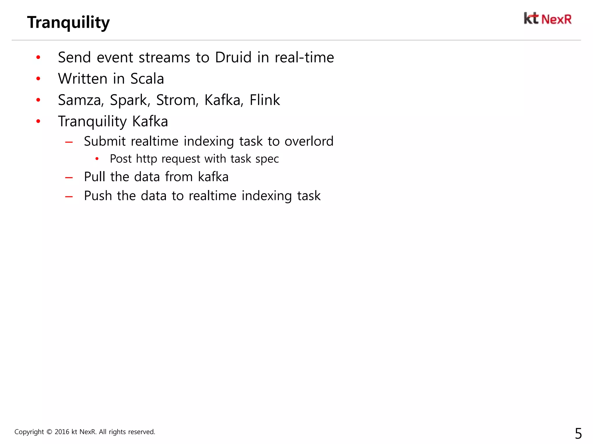 Copyright © 2016 kt NexR. All rights reserved.
5
Tranquility
• Send event streams to Druid in real-time
• Written in Scala
• Samza, Spark, Strom, Kafka, Flink
• Tranquility Kafka
– Submit realtime indexing task to overlord
• Post http request with task spec
– Pull the data from kafka
– Push the data to realtime indexing task
 