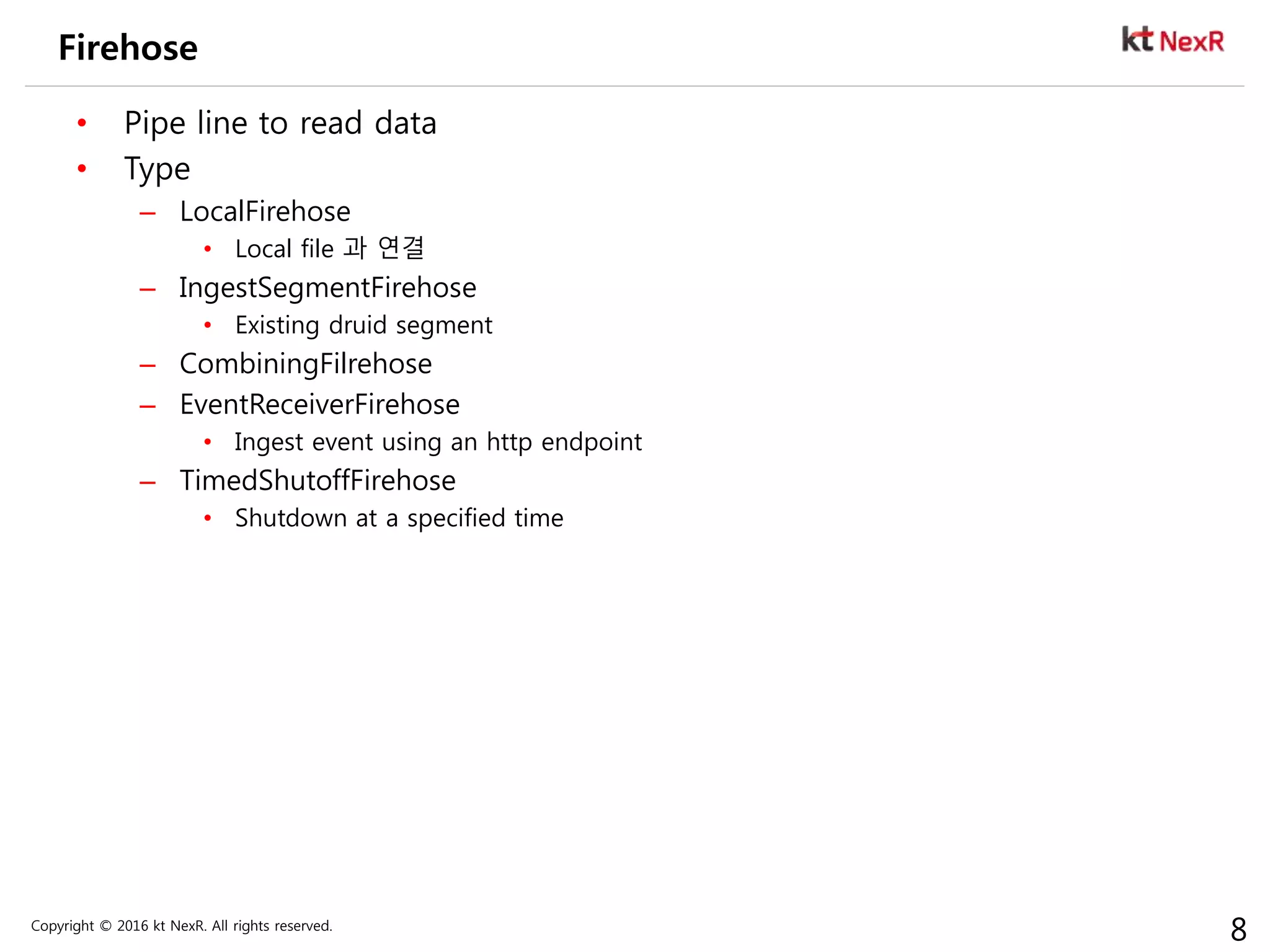 Copyright © 2016 kt NexR. All rights reserved.
8
Firehose
• Pipe line to read data
• Type
– LocalFirehose
• Local file 과 연결
– IngestSegmentFirehose
• Existing druid segment
– CombiningFilrehose
– EventReceiverFirehose
• Ingest event using an http endpoint
– TimedShutoffFirehose
• Shutdown at a specified time
 