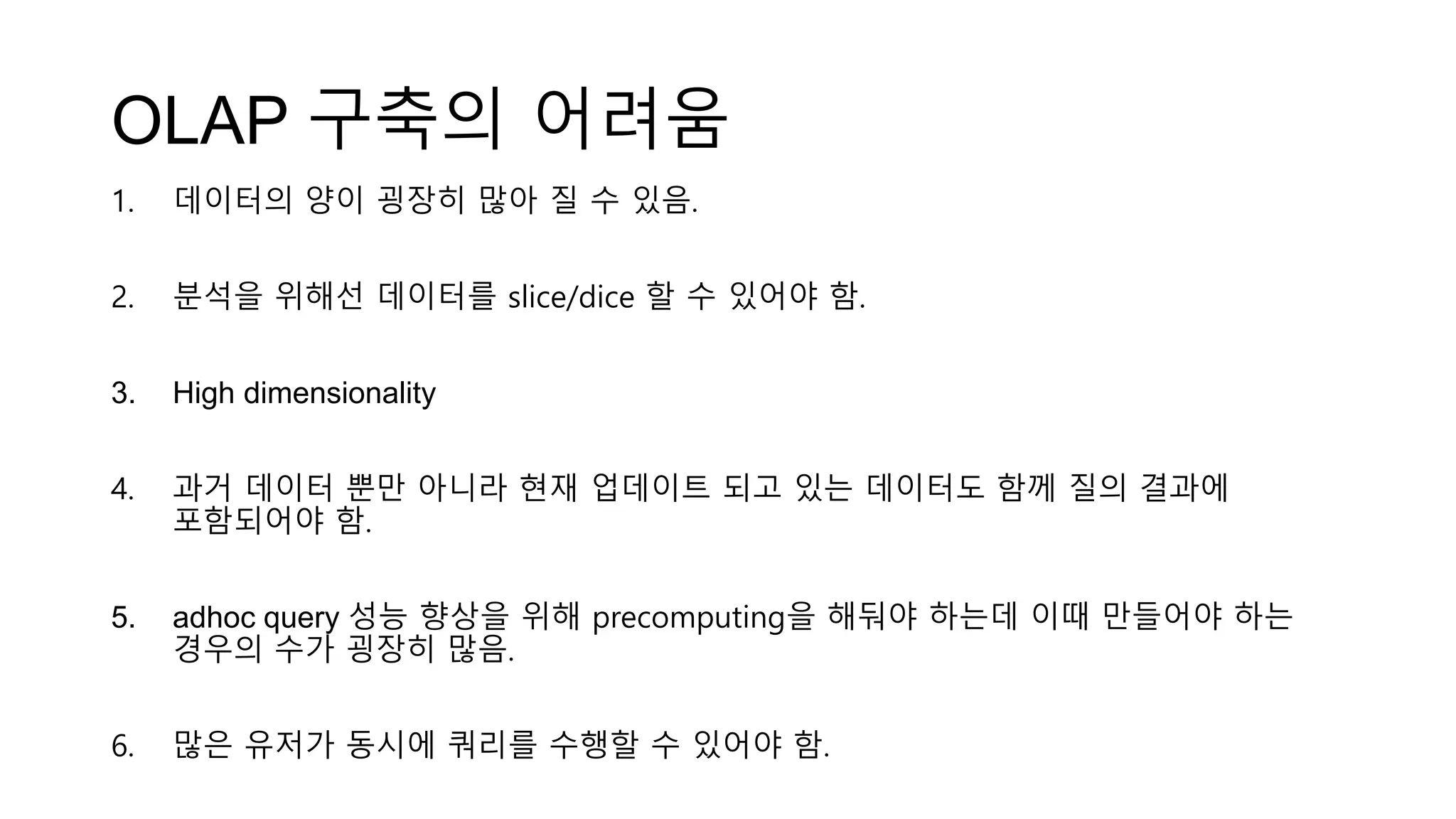 OLAP 구축의 어려움
1. 데이터의 양이 굉장히 많아 질 수 있음.
2. 분석을 위해선 데이터를 slice/dice 할 수 있어야 함.
3. High dimensionality
4. 과거 데이터 뿐만 아니라 현재 업데이트 되고 있는 데이터도 함께 질의 결과에
포함되어야 함.
5. adhoc query 성능 향상을 위해 precomputing을 해둬야 하는데 이때 만들어야 하는
경우의 수가 굉장히 많음.
6. 많은 유저가 동시에 쿼리를 수행할 수 있어야 함.
 